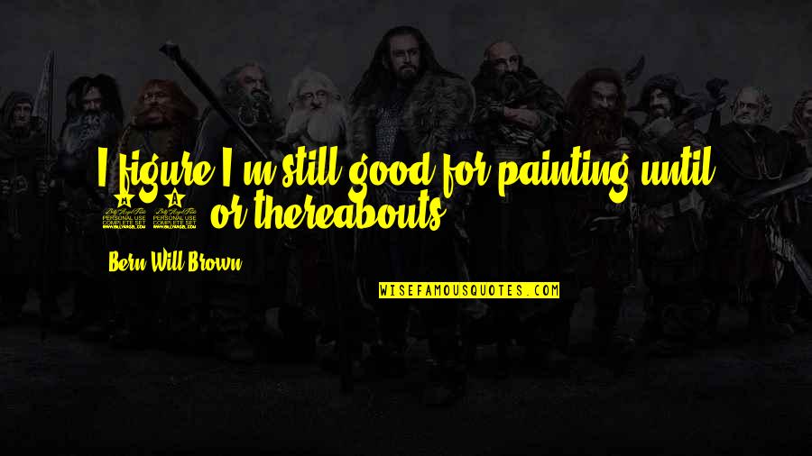 Painting Is Good Quotes By Bern Will Brown: I figure I'm still good for painting until Painting Is Good Quotes By Bern Will Brown: I figure I'm still good for painting until