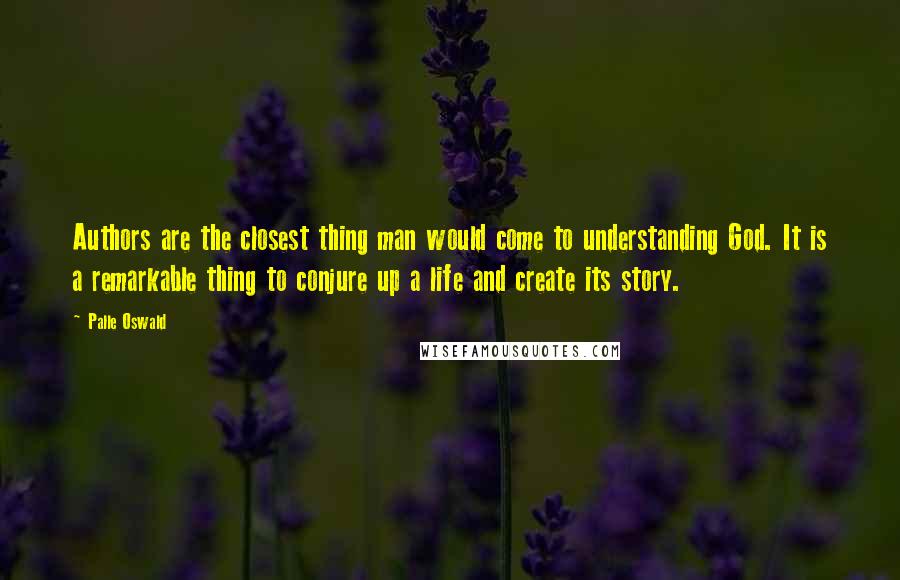 Palle Oswald quotes: Authors are the closest thing man would come to understanding God. It is a remarkable thing to conjure up a life and create its story.