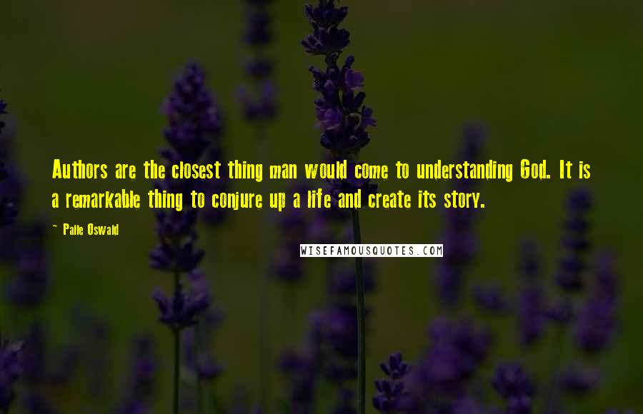 Palle Oswald quotes: Authors are the closest thing man would come to understanding God. It is a remarkable thing to conjure up a life and create its story. Palle Oswald quotes: Authors are the closest thing man would come to understanding God. It is a remarkable thing to conjure up a life and create its story.
