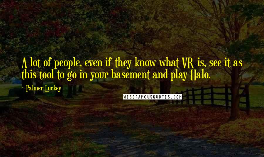 Palmer Luckey quotes: A lot of people, even if they know what VR is, see it as this tool to go in your basement and play Halo.