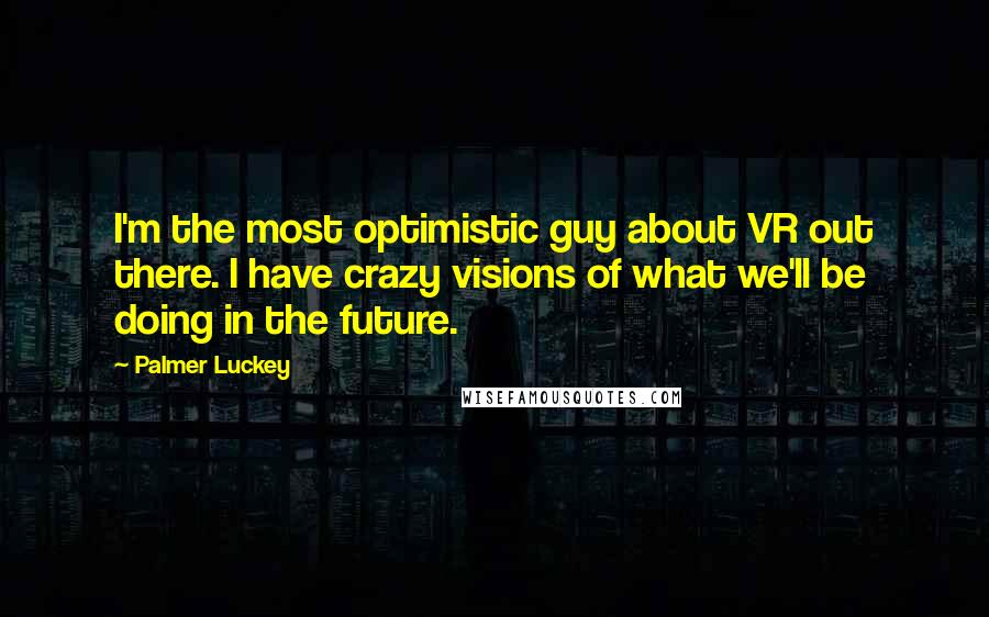 Palmer Luckey quotes: I'm the most optimistic guy about VR out there. I have crazy visions of what we'll be doing in the future.