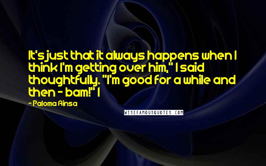 Paloma Ainsa quotes: It's just that it always happens when I think I'm getting over him," I said thoughtfully. "I'm good for a while and then - bam!" I