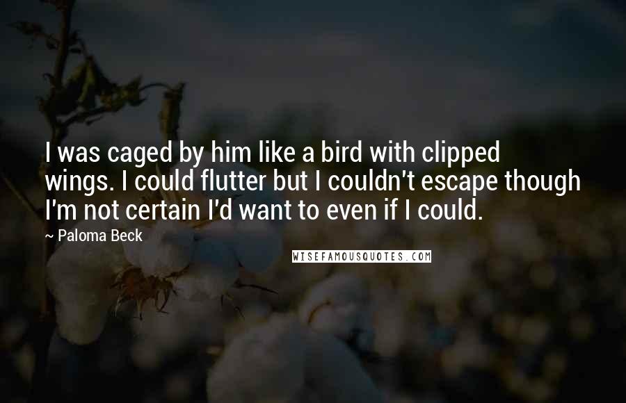 Paloma Beck quotes: I was caged by him like a bird with clipped wings. I could flutter but I couldn't escape though I'm not certain I'd want to even if I could.