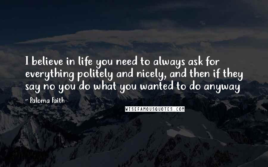 Paloma Faith quotes: I believe in life you need to always ask for everything politely and nicely, and then if they say no you do what you wanted to do anyway