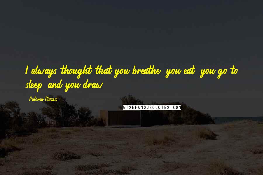 Paloma Picasso quotes: I always thought that you breathe, you eat, you go to sleep, and you draw.
