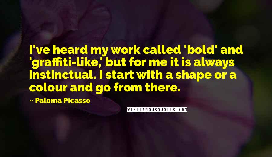 Paloma Picasso quotes: I've heard my work called 'bold' and 'graffiti-like,' but for me it is always instinctual. I start with a shape or a colour and go from there. Paloma Picasso quotes: I've heard my work called 'bold' and 'graffiti-like,' but for me it is always instinctual. I start with a shape or a colour and go from there.
