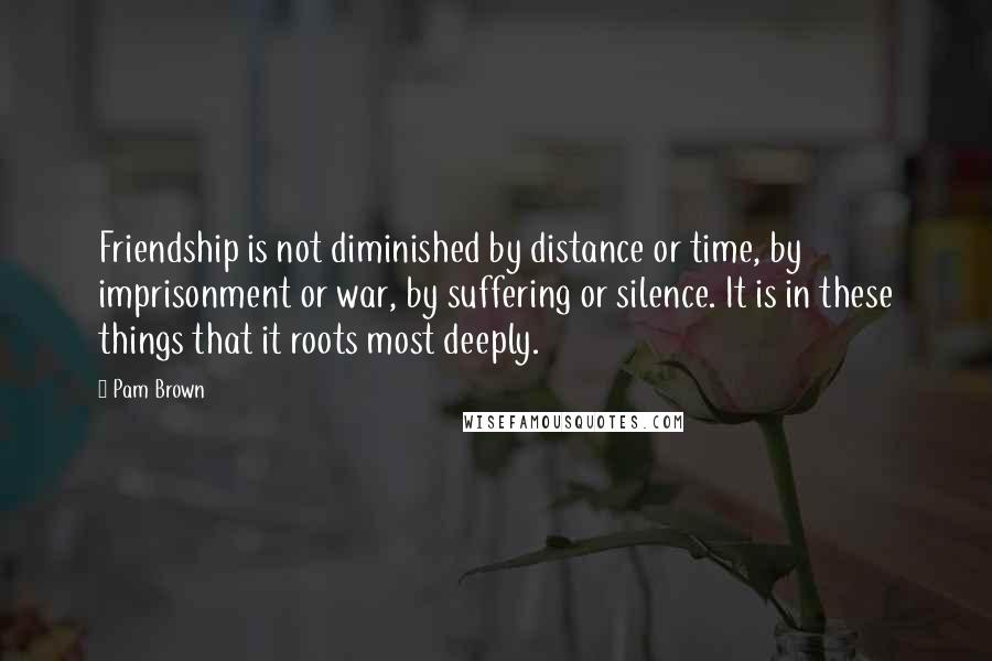 Pam Brown quotes: Friendship is not diminished by distance or time, by imprisonment or war, by suffering or silence. It is in these things that it roots most deeply.