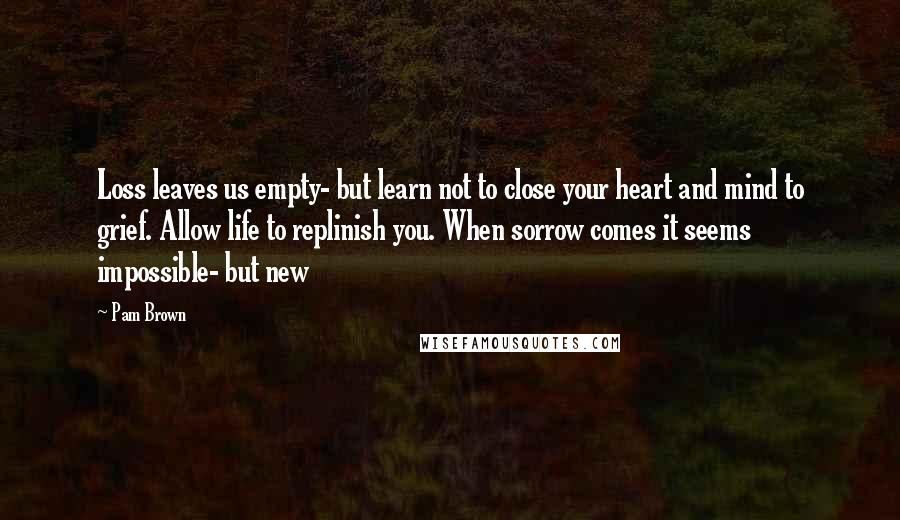 Pam Brown quotes: Loss leaves us empty- but learn not to close your heart and mind to grief. Allow life to replinish you. When sorrow comes it seems impossible- but new