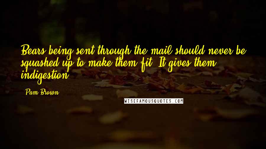 Pam Brown quotes: Bears being sent through the mail should never be squashed up to make them fit. It gives them indigestion.
