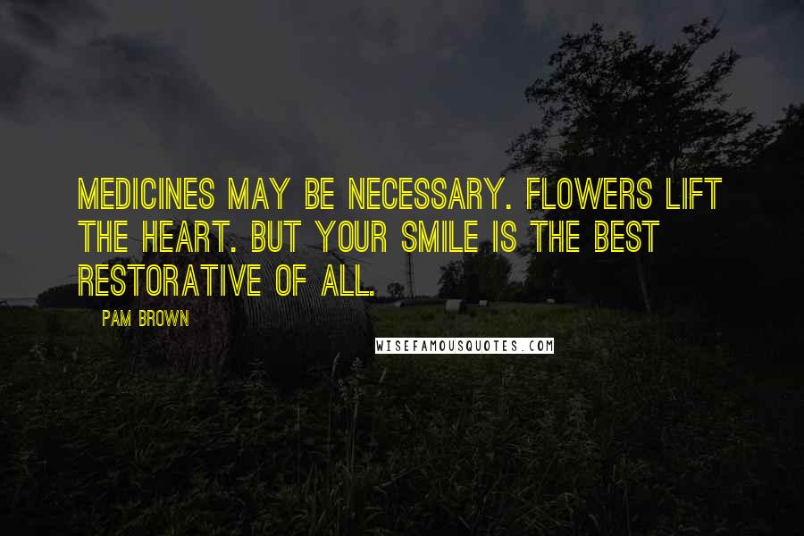 Pam Brown quotes: Medicines may be necessary. Flowers lift the heart. But your smile is the best restorative of all.