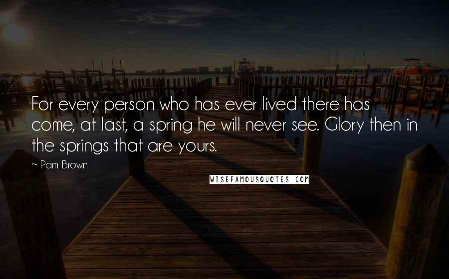 Pam Brown quotes: For every person who has ever lived there has come, at last, a spring he will never see. Glory then in the springs that are yours.