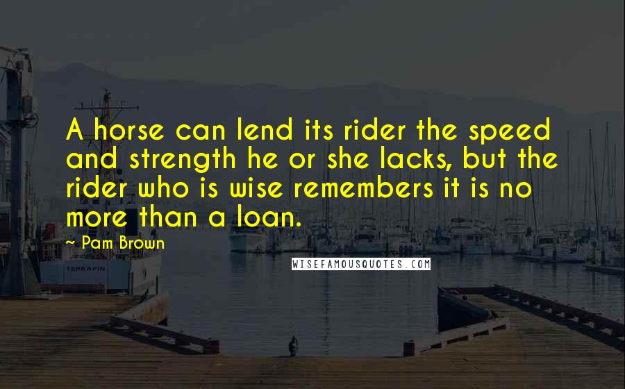 Pam Brown quotes: A horse can lend its rider the speed and strength he or she lacks, but the rider who is wise remembers it is no more than a loan.