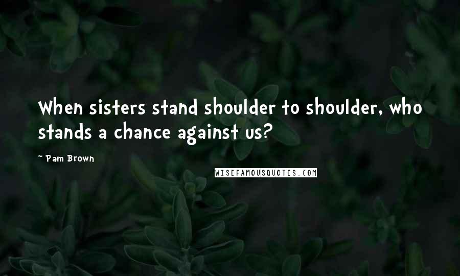 Pam Brown quotes: When sisters stand shoulder to shoulder, who stands a chance against us?