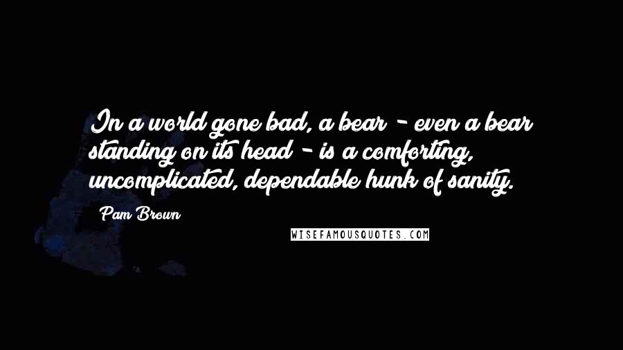 Pam Brown quotes: In a world gone bad, a bear - even a bear standing on its head - is a comforting, uncomplicated, dependable hunk of sanity.