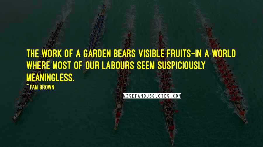 Pam Brown quotes: The work of a garden bears visible fruits-in a world where most of our labours seem suspiciously meaningless.