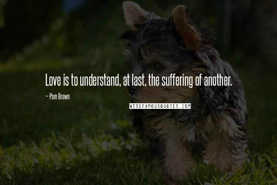 Pam Brown quotes: Love is to understand, at last, the suffering of another.