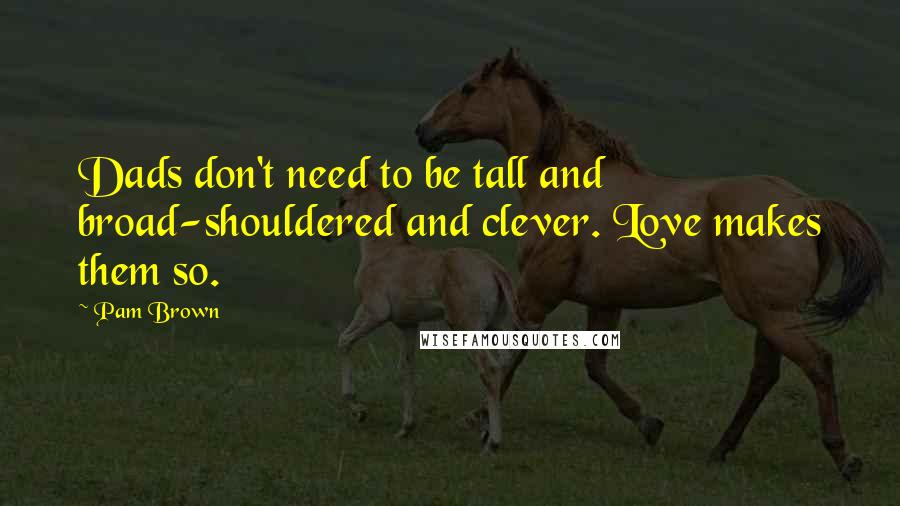 Pam Brown quotes: Dads don't need to be tall and broad-shouldered and clever. Love makes them so.