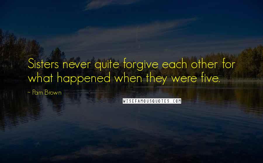 Pam Brown quotes: Sisters never quite forgive each other for what happened when they were five.