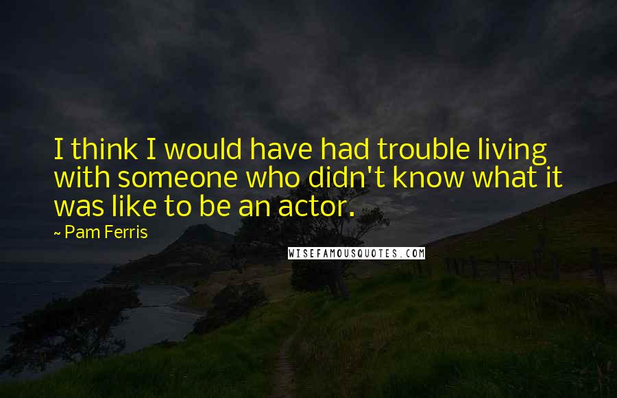 Pam Ferris quotes: I think I would have had trouble living with someone who didn't know what it was like to be an actor.
