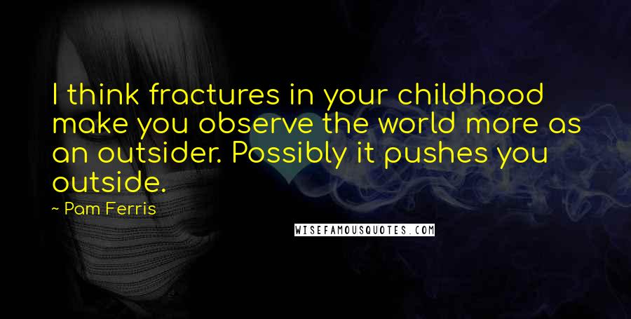 Pam Ferris quotes: I think fractures in your childhood make you observe the world more as an outsider. Possibly it pushes you outside. Pam Ferris quotes: I think fractures in your childhood make you observe the world more as an outsider. Possibly it pushes you outside.