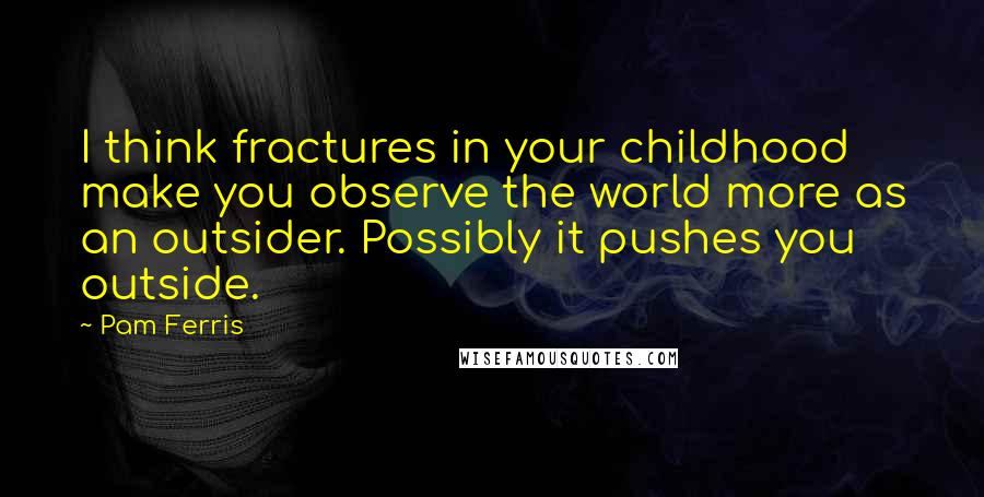 Pam Ferris quotes: I think fractures in your childhood make you observe the world more as an outsider. Possibly it pushes you outside.