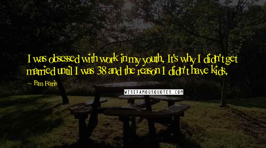 Pam Ferris quotes: I was obsessed with work in my youth. It's why I didn't get married until I was 38 and the reason I didn't have kids.