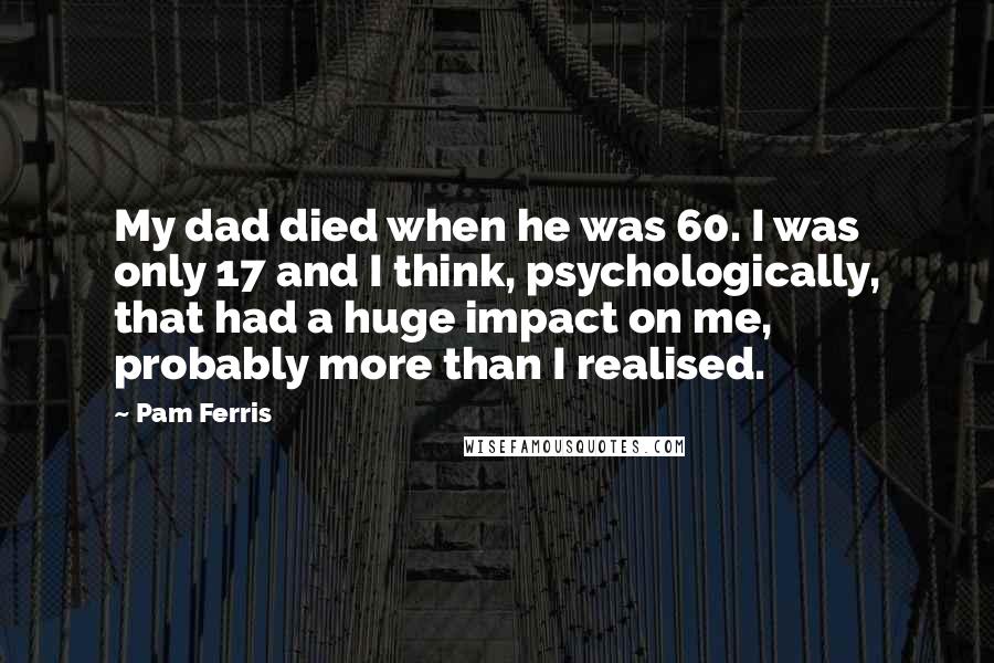 Pam Ferris quotes: My dad died when he was 60. I was only 17 and I think, psychologically, that had a huge impact on me, probably more than I realised.