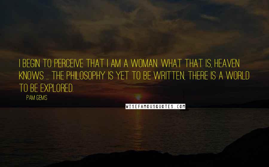 Pam Gems quotes: I begin to perceive that I am a woman. What that is, heaven knows ... the philosophy is yet to be written, there is a world to be explored.