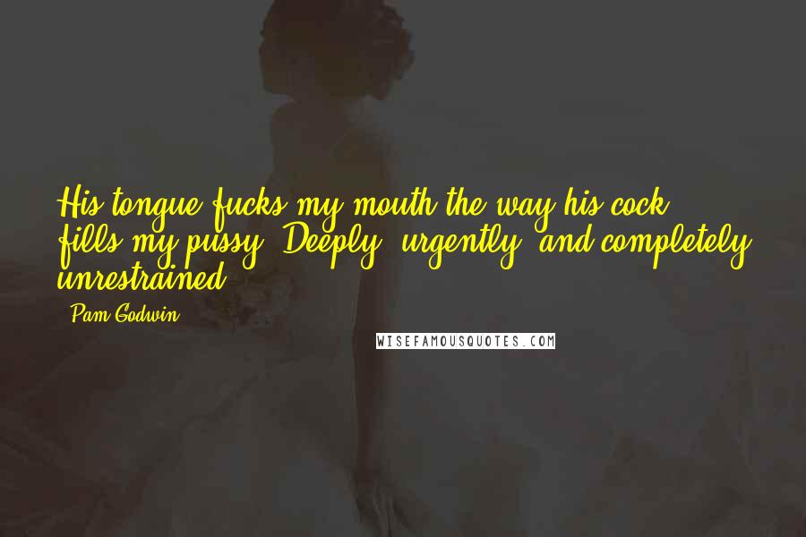 Pam Godwin quotes: His tongue fucks my mouth the way his cock fills my pussy. Deeply, urgently, and completely unrestrained.