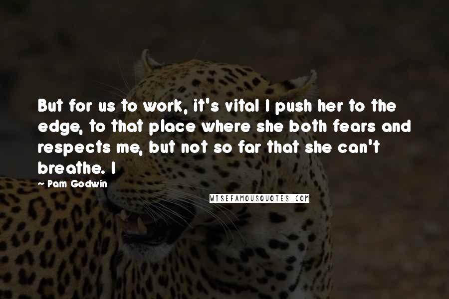 Pam Godwin quotes: But for us to work, it's vital I push her to the edge, to that place where she both fears and respects me, but not so far that she can't Pam Godwin quotes: But for us to work, it's vital I push her to the edge, to that place where she both fears and respects me, but not so far that she can't