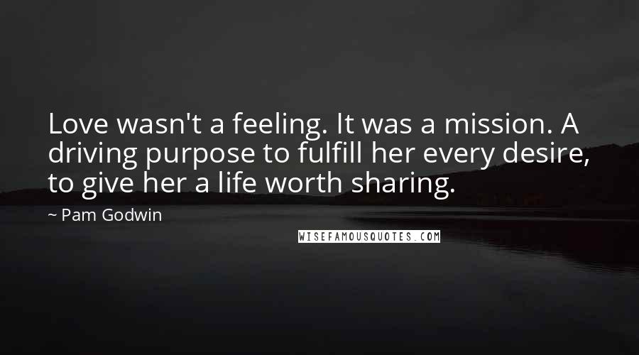 Pam Godwin quotes: Love wasn't a feeling. It was a mission. A driving purpose to fulfill her every desire, to give her a life worth sharing. Pam Godwin quotes: Love wasn't a feeling. It was a mission. A driving purpose to fulfill her every desire, to give her a life worth sharing.