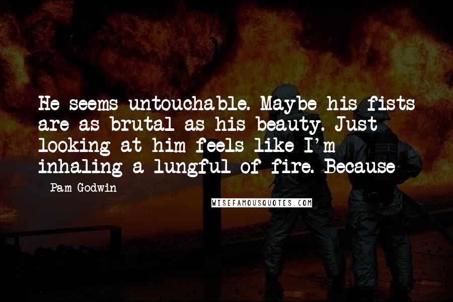 Pam Godwin quotes: He seems untouchable. Maybe his fists are as brutal as his beauty. Just looking at him feels like I'm inhaling a lungful of fire. Because Pam Godwin quotes: He seems untouchable. Maybe his fists are as brutal as his beauty. Just looking at him feels like I'm inhaling a lungful of fire. Because
