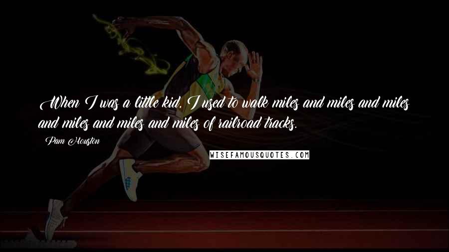 Pam Houston quotes: When I was a little kid, I used to walk miles and miles and miles and miles and miles and miles of railroad tracks.