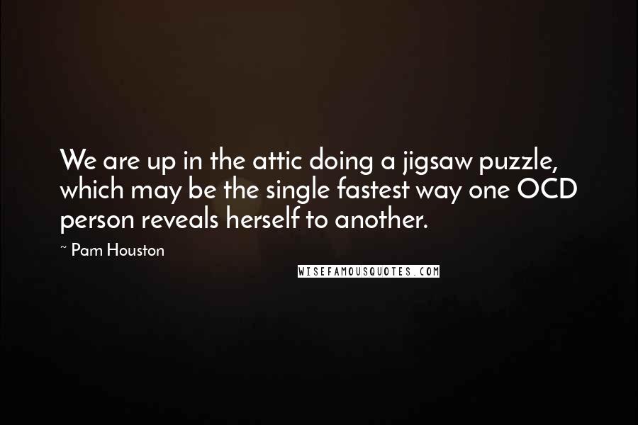 Pam Houston quotes: We are up in the attic doing a jigsaw puzzle, which may be the single fastest way one OCD person reveals herself to another. Pam Houston quotes: We are up in the attic doing a jigsaw puzzle, which may be the single fastest way one OCD person reveals herself to another.