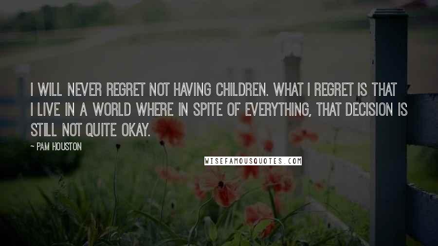 Pam Houston quotes: I will never regret not having children. What I regret is that I live in a world where in spite of everything, that decision is still not quite okay. Pam Houston quotes: I will never regret not having children. What I regret is that I live in a world where in spite of everything, that decision is still not quite okay.
