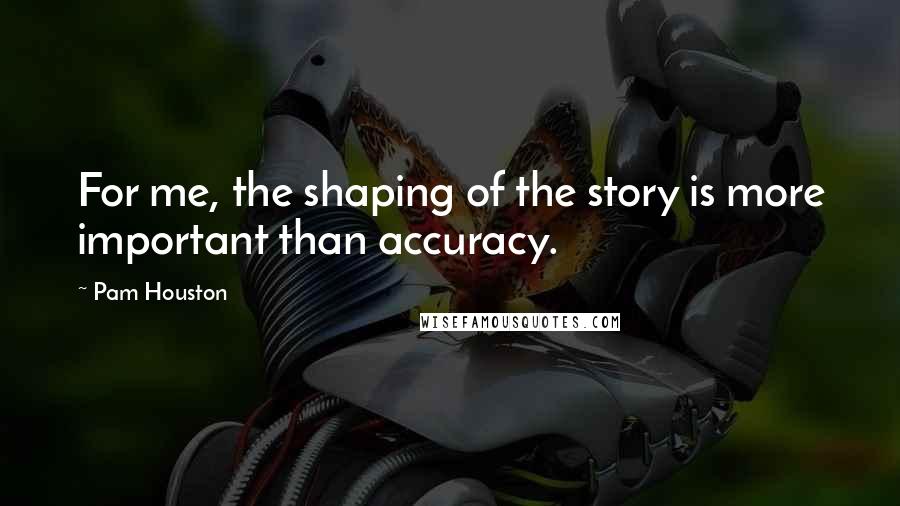 Pam Houston quotes: For me, the shaping of the story is more important than accuracy.