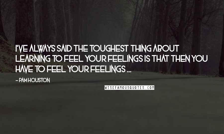 Pam Houston quotes: I've always said the toughest thing about learning to feel your feelings is that then you have to feel your feelings ... Pam Houston quotes: I've always said the toughest thing about learning to feel your feelings is that then you have to feel your feelings ...