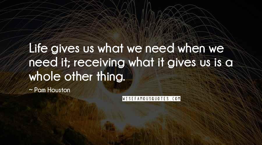 Pam Houston quotes: Life gives us what we need when we need it; receiving what it gives us is a whole other thing.