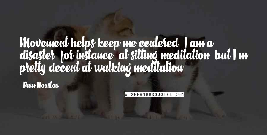 Pam Houston quotes: Movement helps keep me centered. I am a disaster, for instance, at sitting meditation, but I'm pretty decent at walking meditation.