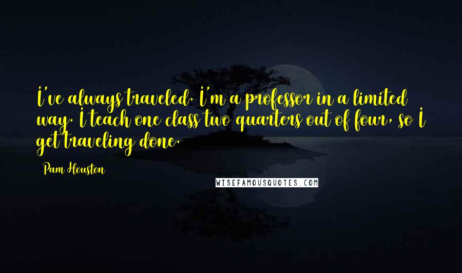 Pam Houston quotes: I've always traveled. I'm a professor in a limited way. I teach one class two quarters out of four, so I get traveling done. Pam Houston quotes: I've always traveled. I'm a professor in a limited way. I teach one class two quarters out of four, so I get traveling done.
