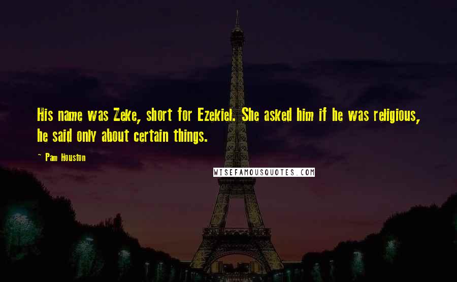 Pam Houston quotes: His name was Zeke, short for Ezekiel. She asked him if he was religious, he said only about certain things.
