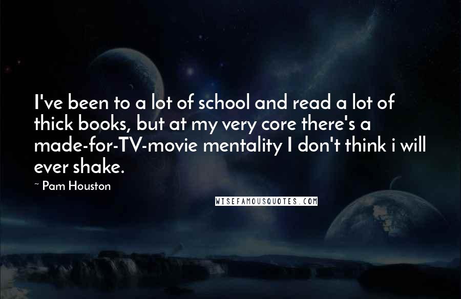 Pam Houston quotes: I've been to a lot of school and read a lot of thick books, but at my very core there's a made-for-TV-movie mentality I don't think i will ever shake. Pam Houston quotes: I've been to a lot of school and read a lot of thick books, but at my very core there's a made-for-TV-movie mentality I don't think i will ever shake.