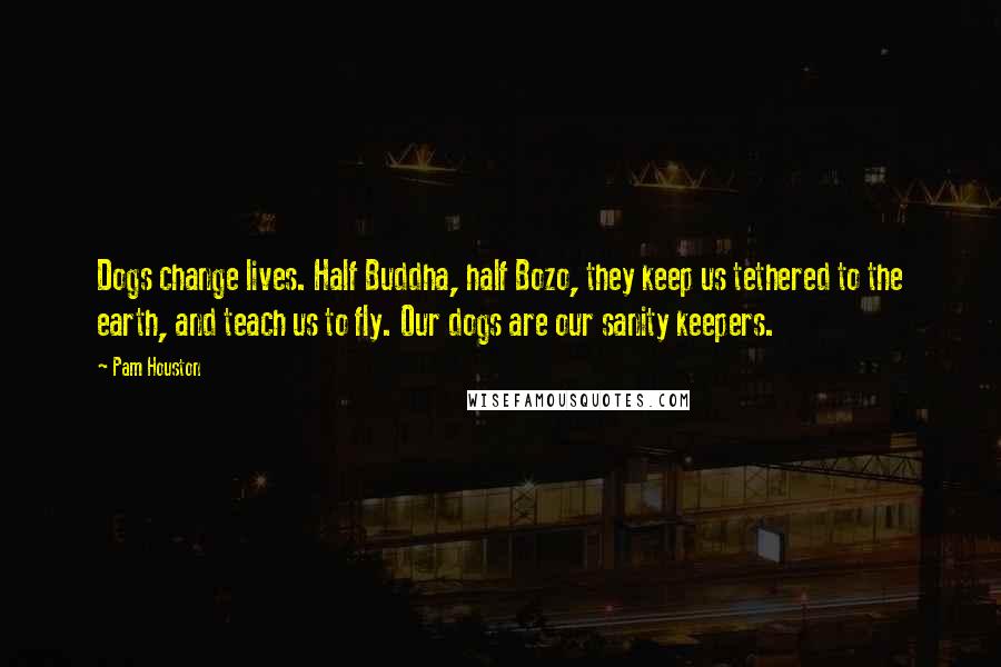 Pam Houston quotes: Dogs change lives. Half Buddha, half Bozo, they keep us tethered to the earth, and teach us to fly. Our dogs are our sanity keepers.