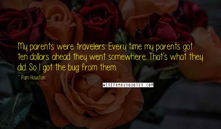 Pam Houston quotes: My parents were travelers. Every time my parents got ten dollars ahead they went somewhere. That's what they did. So I got the bug from them. Pam Houston quotes: My parents were travelers. Every time my parents got ten dollars ahead they went somewhere. That's what they did. So I got the bug from them.