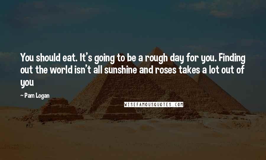 Pam Logan quotes: You should eat. It's going to be a rough day for you. Finding out the world isn't all sunshine and roses takes a lot out of you