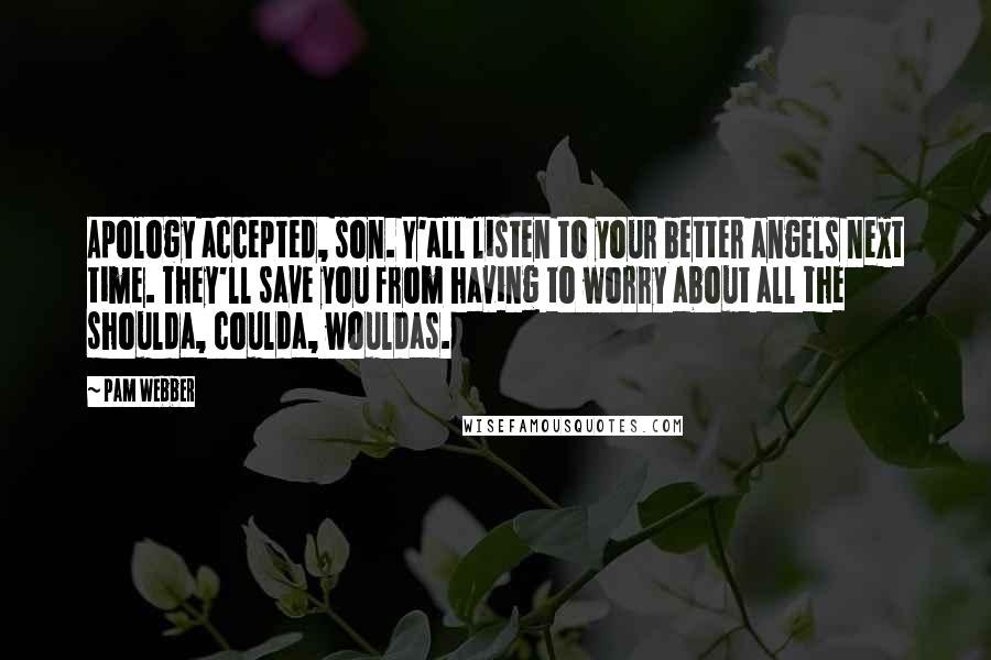 Pam Webber quotes: Apology accepted, son. Y'all listen to your better angels next time. They'll save you from having to worry about all the shoulda, coulda, wouldas. Pam Webber quotes: Apology accepted, son. Y'all listen to your better angels next time. They'll save you from having to worry about all the shoulda, coulda, wouldas.
