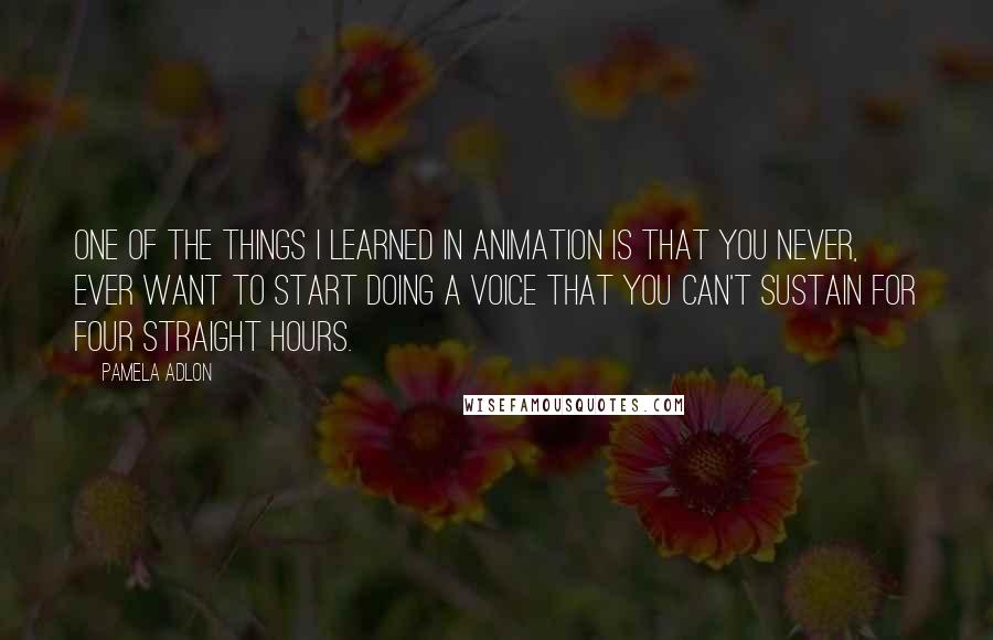 Pamela Adlon quotes: One of the things I learned in animation is that you never, ever want to start doing a voice that you can't sustain for four straight hours. Pamela Adlon quotes: One of the things I learned in animation is that you never, ever want to start doing a voice that you can't sustain for four straight hours.