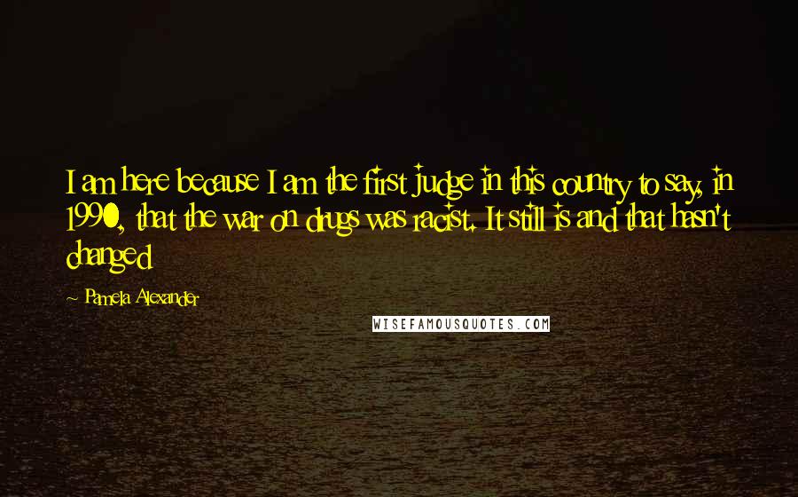 Pamela Alexander quotes: I am here because I am the first judge in this country to say, in 1990, that the war on drugs was racist. It still is and that hasn't changed