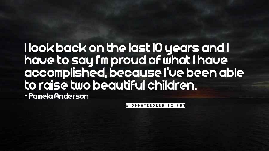 Pamela Anderson quotes: I look back on the last 10 years and I have to say I'm proud of what I have accomplished, because I've been able to raise two beautiful children.