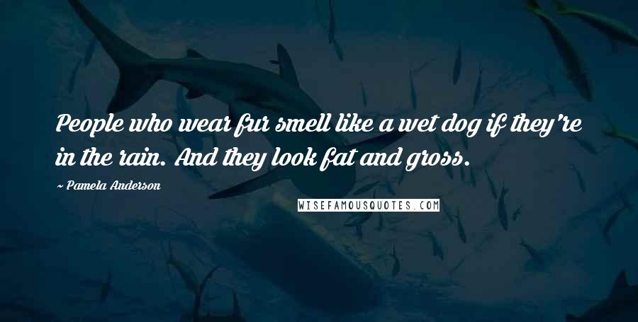Pamela Anderson quotes: People who wear fur smell like a wet dog if they're in the rain. And they look fat and gross.